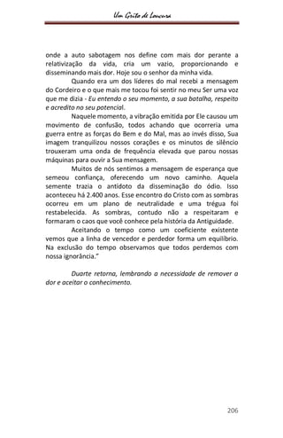 Um Grito de Loucura
206
onde a auto sabotagem nos define com mais dor perante a
relativização da vida, cria um vazio, proporcionando e
disseminando mais dor. Hoje sou o senhor da minha vida.
Quando era um dos líderes do mal recebi a mensagem
do Cordeiro e o que mais me tocou foi sentir no meu Ser uma voz
que me dizia - Eu entendo o seu momento, a sua batalha, respeito
e acredito no seu potencial.
Naquele momento, a vibração emitida por Ele causou um
movimento de confusão, todos achando que ocorreria uma
guerra entre as forças do Bem e do Mal, mas ao invés disso, Sua
imagem tranquilizou nossos corações e os minutos de silêncio
trouxeram uma onda de frequência elevada que parou nossas
máquinas para ouvir a Sua mensagem.
Muitos de nós sentimos a mensagem de esperança que
semeou confiança, oferecendo um novo caminho. Aquela
semente trazia o antídoto da disseminação do ódio. Isso
aconteceu há 2.400 anos. Esse encontro do Cristo com as sombras
ocorreu em um plano de neutralidade e uma trégua foi
restabelecida. As sombras, contudo não a respeitaram e
formaram o caos que você conhece pela história da Antiguidade.
Aceitando o tempo como um coeficiente existente
vemos que a linha de vencedor e perdedor forma um equilíbrio.
Na exclusão do tempo observamos que todos perdemos com
nossa ignorância.”
Duarte retorna, lembrando a necessidade de remover a
dor e aceitar o conhecimento.
 