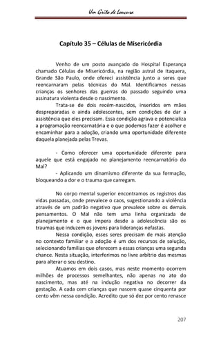 Um Grito de Loucura
207
Capítulo 35 – Células de Misericórdia
Venho de um posto avançado do Hospital Esperança
chamado Células de Misericórdia, na região astral de Itaquera,
Grande São Paulo, onde ofereci assistência junto a seres que
reencarnaram pelas técnicas do Mal. Identificamos nessas
crianças os senhores das guerras do passado seguindo uma
assinatura violenta desde o nascimento.
Trata-se de dois recém-nascidos, inseridos em mães
despreparadas e ainda adolescentes, sem condições de dar a
assistência que eles precisam. Essa condição agrava e potencializa
a programação reencarnatória e o que podemos fazer é acolher e
encaminhar para a adoção, criando uma oportunidade diferente
daquela planejada pelas Trevas.
- Como oferecer uma oportunidade diferente para
aquele que está engajado no planejamento reencarnatório do
Mal?
- Aplicando um dinamismo diferente da sua formação,
bloqueando a dor e o trauma que carregam.
No corpo mental superior encontramos os registros das
vidas passadas, onde prevalece o caos, sugestionando a violência
através de um padrão negativo que prevalece sobre os demais
pensamentos. O Mal não tem uma linha organizada de
planejamento e o que impera desde a adolescência são os
traumas que induzem os jovens para lideranças nefastas.
Nessa condição, esses seres precisam de mais atenção
no contexto familiar e a adoção é um dos recursos de solução,
selecionando famílias que oferecem a essas crianças uma segunda
chance. Nesta situação, interferimos no livre arbítrio das mesmas
para alterar o seu destino.
Atuamos em dois casos, mas neste momento ocorrem
milhões de processos semelhantes, não apenas no ato do
nascimento, mas até na indução negativa no decorrer da
gestação. A cada cem crianças que nascem quase cinquenta por
cento vêm nessa condição. Acredito que só dez por cento renasce
 