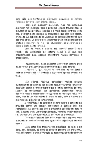 Um Grito de Loucura
208
pela ação dos benfeitores espirituais, enquanto os demais
renascem envolvidos em dramas sociais.
Todas elas possuem proteção, mas não podemos
interferir nas escolhas, pois a projeção desses traumas traz a
indulgência das próprias escolhas e o meio social contribui com
isso. O próprio Mal planeja as dificuldades que elas irão passar,
limitando sua capacidade de visualizar as possíveis melhorias que
poderão obter. Os benfeitores anônimos criam uma condição de
proteção, inserindo no meio da adversidade os programas de
apoio e acolhimento fraterno.
Aqui no Brasil, a maioria das crianças carentes não
recebe boa assistência do sistema social e as que são
encaminhadas para adoção encontram muitas barreiras e
preconceitos.
- Quantos pais estão dispostos a oferecer carinho para
esses seres e possuem preparo emocional para essa tarefa?
- Poucos. O que resulta na formação de um estado
caótico alimentando os conflitos e sugerindo opções erradas na
vida.
Esse padrão negativo atravessou muitos séculos
evidenciando os traumas nos dias de hoje. Procuramos fortalecer
os grupos sociais e familiares para que a família escolhida por nós
supere as dificuldades dos genitores, oferecendo novas
oportunidades e possibilidades de geração de ideias gradativas no
Bem, criando um movimento de cura do caos, com o mínimo de
interferência possível no livre arbítrio.
A fomentação do sexo sem controle gera o conceito da
gravidez como um castigo, ignorando a benção que ela
representa. As depressões pré e pós-parto contribuem para o
Mal, o aborto traz a violência psicológica, ferindo a integridade do
ser, criando uma vibração negativa em todos os envolvidos.
Estamos recebendo com maior frequência, espíritos mais
evoluídos de diversos orbes para ajudar nas opções que citamos
acima.
Esses seres irão trabalhar na dissolução do caos e do
ódio. Isso, contudo, só deve se concluir próximo ao ano 3.000.
Nossa esperança é que a evolução da tecnologia contribua com o
 