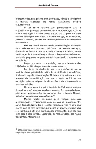 Um Grito de Loucura
20
reencarnações. Essa pessoa, com depressão, pânico e carregando
as marcas espirituais de vários assassinatos torna-se
esquizofrênica.
O ser então renasce com predisposição para a
esquizofrenia, patologia que fomenta sua autodestruição. Com as
marcas dos dogmas e associações emocionais do próprio íntimo
criando defasagens no cérebro e disparando ligações emocionais,
perderá a lucidez, criando um mundo paralelo e intensificando
seus traumas.
Este ser viverá em um círculo de recordações de outras
vidas criando um processo psicótico, um estado em que,
dormindo se levanta semi acordado e começa a delirar, tendo
lembranças de outras vidas que vão se sobrepondo rapidamente,
formando pequenos relapsos mentais e perdendo o controle do
consciente.
Devemos manter a compaixão, mas sem descuidar das
influências espirituais que fomentam seus traumas.
Depois da esquizofrenia, vamos nos defrontar com o
suicídio, chave principal da definição da violência e autodefesa,
finalizando aquela reencarnação. O desencarne aciona a chave
seletora da exemplificação da sua vontade, definindo sua
condição violenta, origem da depressão e da esquizofrenia e
posterior suicídio.
Ele já se encontra sob o domínio do Mal, que o obriga a
disseminar o sofrimento e combater o amor. Os responsáveis por
criar essas reencarnações compulsórias são os Magos Negros,
trabalhando no submundo das Trevas 10
.
Muitas cidades do plano astral realizam processos
reencarnatórios programados com núcleos de esquecimento,
como Aruanda, Nosso Lar e Hospital Esperança, mas no caso dos
magos, não há esse interesse, obrigando os espíritos submetidos
a se lembrarem de seus dogmas com preconceitos que não são
úteis para a nova jornada. Esses tipos de reencarnações são muito
frequentes, infelizmente.
10
O Plano das Trevas localiza-se abaixo da crosta terrestre, sendo dominado pelos
magos negros e seus seguidores.
 