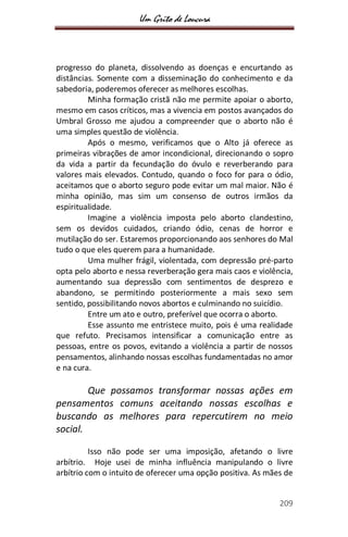 Um Grito de Loucura
209
progresso do planeta, dissolvendo as doenças e encurtando as
distâncias. Somente com a disseminação do conhecimento e da
sabedoria, poderemos oferecer as melhores escolhas.
Minha formação cristã não me permite apoiar o aborto,
mesmo em casos críticos, mas a vivencia em postos avançados do
Umbral Grosso me ajudou a compreender que o aborto não é
uma simples questão de violência.
Após o mesmo, verificamos que o Alto já oferece as
primeiras vibrações de amor incondicional, direcionando o sopro
da vida a partir da fecundação do óvulo e reverberando para
valores mais elevados. Contudo, quando o foco for para o ódio,
aceitamos que o aborto seguro pode evitar um mal maior. Não é
minha opinião, mas sim um consenso de outros irmãos da
espiritualidade.
Imagine a violência imposta pelo aborto clandestino,
sem os devidos cuidados, criando ódio, cenas de horror e
mutilação do ser. Estaremos proporcionando aos senhores do Mal
tudo o que eles querem para a humanidade.
Uma mulher frágil, violentada, com depressão pré-parto
opta pelo aborto e nessa reverberação gera mais caos e violência,
aumentando sua depressão com sentimentos de desprezo e
abandono, se permitindo posteriormente a mais sexo sem
sentido, possibilitando novos abortos e culminando no suicídio.
Entre um ato e outro, preferível que ocorra o aborto.
Esse assunto me entristece muito, pois é uma realidade
que refuto. Precisamos intensificar a comunicação entre as
pessoas, entre os povos, evitando a violência a partir de nossos
pensamentos, alinhando nossas escolhas fundamentadas no amor
e na cura.
Que possamos transformar nossas ações em
pensamentos comuns aceitando nossas escolhas e
buscando as melhores para repercutirem no meio
social.
Isso não pode ser uma imposição, afetando o livre
arbítrio. Hoje usei de minha influência manipulando o livre
arbítrio com o intuito de oferecer uma opção positiva. As mães de
 