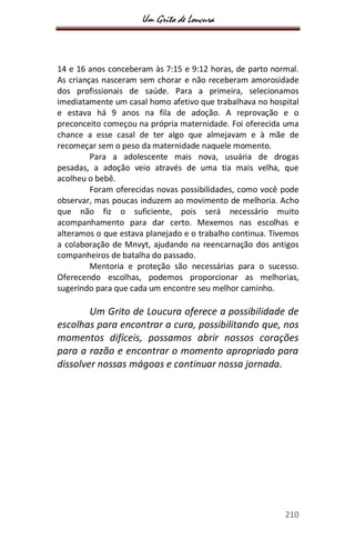 Um Grito de Loucura
210
14 e 16 anos conceberam às 7:15 e 9:12 horas, de parto normal.
As crianças nasceram sem chorar e não receberam amorosidade
dos profissionais de saúde. Para a primeira, selecionamos
imediatamente um casal homo afetivo que trabalhava no hospital
e estava há 9 anos na fila de adoção. A reprovação e o
preconceito começou na própria maternidade. Foi oferecida uma
chance a esse casal de ter algo que almejavam e à mãe de
recomeçar sem o peso da maternidade naquele momento.
Para a adolescente mais nova, usuária de drogas
pesadas, a adoção veio através de uma tia mais velha, que
acolheu o bebê.
Foram oferecidas novas possibilidades, como você pode
observar, mas poucas induzem ao movimento de melhoria. Acho
que não fiz o suficiente, pois será necessário muito
acompanhamento para dar certo. Mexemos nas escolhas e
alteramos o que estava planejado e o trabalho continua. Tivemos
a colaboração de Mnvyt, ajudando na reencarnação dos antigos
companheiros de batalha do passado.
Mentoria e proteção são necessárias para o sucesso.
Oferecendo escolhas, podemos proporcionar as melhorias,
sugerindo para que cada um encontre seu melhor caminho.
Um Grito de Loucura oferece a possibilidade de
escolhas para encontrar a cura, possibilitando que, nos
momentos difíceis, possamos abrir nossos corações
para a razão e encontrar o momento apropriado para
dissolver nossas mágoas e continuar nossa jornada.
 