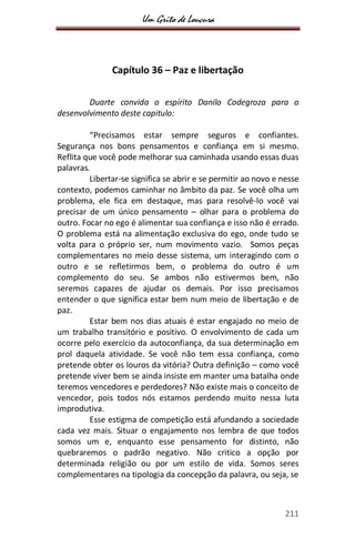 Um Grito de Loucura
211
Capítulo 36 – Paz e libertação
Duarte convida o espírito Danilo Codegroza para o
desenvolvimento deste capitulo:
“Precisamos estar sempre seguros e confiantes.
Segurança nos bons pensamentos e confiança em si mesmo.
Reflita que você pode melhorar sua caminhada usando essas duas
palavras.
Libertar-se significa se abrir e se permitir ao novo e nesse
contexto, podemos caminhar no âmbito da paz. Se você olha um
problema, ele fica em destaque, mas para resolvê-lo você vai
precisar de um único pensamento – olhar para o problema do
outro. Focar no ego é alimentar sua confiança e isso não é errado.
O problema está na alimentação exclusiva do ego, onde tudo se
volta para o próprio ser, num movimento vazio. Somos peças
complementares no meio desse sistema, um interagindo com o
outro e se refletirmos bem, o problema do outro é um
complemento do seu. Se ambos não estivermos bem, não
seremos capazes de ajudar os demais. Por isso precisamos
entender o que significa estar bem num meio de libertação e de
paz.
Estar bem nos dias atuais é estar engajado no meio de
um trabalho transitório e positivo. O envolvimento de cada um
ocorre pelo exercício da autoconfiança, da sua determinação em
prol daquela atividade. Se você não tem essa confiança, como
pretende obter os louros da vitória? Outra definição – como você
pretende viver bem se ainda insiste em manter uma batalha onde
teremos vencedores e perdedores? Não existe mais o conceito de
vencedor, pois todos nós estamos perdendo muito nessa luta
improdutiva.
Esse estigma de competição está afundando a sociedade
cada vez mais. Situar o engajamento nos lembra de que todos
somos um e, enquanto esse pensamento for distinto, não
quebraremos o padrão negativo. Não critico a opção por
determinada religião ou por um estilo de vida. Somos seres
complementares na tipologia da concepção da palavra, ou seja, se
 