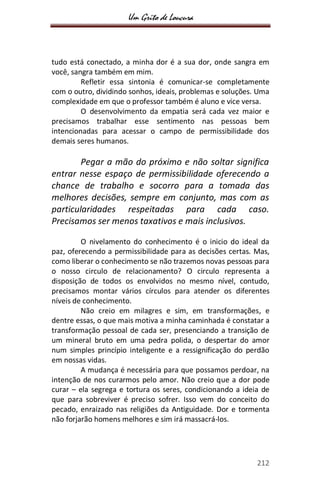 Um Grito de Loucura
212
tudo está conectado, a minha dor é a sua dor, onde sangra em
você, sangra também em mim.
Refletir essa sintonia é comunicar-se completamente
com o outro, dividindo sonhos, ideais, problemas e soluções. Uma
complexidade em que o professor também é aluno e vice versa.
O desenvolvimento da empatia será cada vez maior e
precisamos trabalhar esse sentimento nas pessoas bem
intencionadas para acessar o campo de permissibilidade dos
demais seres humanos.
Pegar a mão do próximo e não soltar significa
entrar nesse espaço de permissibilidade oferecendo a
chance de trabalho e socorro para a tomada das
melhores decisões, sempre em conjunto, mas com as
particularidades respeitadas para cada caso.
Precisamos ser menos taxativos e mais inclusivos.
O nivelamento do conhecimento é o inicio do ideal da
paz, oferecendo a permissibilidade para as decisões certas. Mas,
como liberar o conhecimento se não trazemos novas pessoas para
o nosso circulo de relacionamento? O circulo representa a
disposição de todos os envolvidos no mesmo nível, contudo,
precisamos montar vários círculos para atender os diferentes
níveis de conhecimento.
Não creio em milagres e sim, em transformações, e
dentre essas, o que mais motiva a minha caminhada é constatar a
transformação pessoal de cada ser, presenciando a transição de
um mineral bruto em uma pedra polida, o despertar do amor
num simples princípio inteligente e a ressignificação do perdão
em nossas vidas.
A mudança é necessária para que possamos perdoar, na
intenção de nos curarmos pelo amor. Não creio que a dor pode
curar – ela segrega e tortura os seres, condicionando a ideia de
que para sobreviver é preciso sofrer. Isso vem do conceito do
pecado, enraizado nas religiões da Antiguidade. Dor e tormenta
não forjarão homens melhores e sim irá massacrá-los.
 