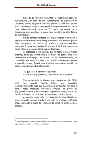 Um Grito de Loucura
213
Hoje, 13 de novembro de 2023 63
, registra na história da
humanidade 230 anos de um alastramento da depressão no
Ocidente, devido às guerras nos dois planos da vida. Veja que os
anos e os séculos passam, mas o padrão negativo continua. Faz-se
necessária a libertação dessa dor. Precisamos ser agentes dessa
transformação e combater a depressão, que já é a maior doença
da humanidade.
Desde tempos remotos, os magos negros manipulam a
depressão para obter uma energia poderosa de domínio global.
Esse sentimento de melancolia quebra a empatia no bem
induzindo à culpa, ao martírio. Veja como é fácil nos colocarmos
como vítima e o como é difícil nos perdoarmos.
A depressão é um casulo, que te fecha para o mundo
externo, onde seu sofrimento é o maior de todos. Mas esse
sentimento não surgiu ao acaso. Ele foi amadurecendo, se
consolidando e endurecendo e o seu antídoto é o engajamento e
a sugestão da paz. Sugerir é o primeiro movimento, seguido de
aceitar, para iniciar a transformação.
- O que fazer a partir desse ponto?
- Manter o engajamento, a constância de propósitos.
Veja o exemplo de alguém que perdeu os pais. Tinha
uma vida normal, família, filhos, mas depositou
inconscientemente toda sua dependência emocional nos pais. A
perda dessa transição emocional implica na perda do
engajamento que é substituído pela depressão. Então, se isola da
família e do meio social. Isso é muito comum nos dias atuais.
A solução passa pela compreensão da imortalidade da
alma, entendendo que a vida é um ciclo de muitas existências,
proporcionando a busca da reposição da perda no amor a outras
pessoas.
63
Danilo refere-se à Revolução Francesa, com a implantação do Período do Terror
e perseguição a todos os inimigos do Estado.
 