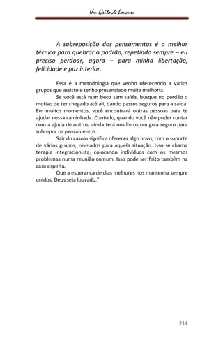 Um Grito de Loucura
214
A sobreposição dos pensamentos é a melhor
técnica para quebrar o padrão, repetindo sempre – eu
preciso perdoar, agora – para minha libertação,
felicidade e paz interior.
Essa é a metodologia que venho oferecendo a vários
grupos que assisto e tenho presenciado muita melhoria.
Se você está num beco sem saída, busque no perdão o
motivo de ter chegado até ali, dando passos seguros para a saída.
Em muitos momentos, você encontrará outras pessoas para te
ajudar nessa caminhada. Contudo, quando você não puder contar
com a ajuda de outros, ainda terá nos livros um guia seguro para
sobrepor os pensamentos.
Sair do casulo significa oferecer algo novo, com o suporte
de vários grupos, nivelados para aquela situação. Isso se chama
terapia integracionista, colocando indivíduos com os mesmos
problemas numa reunião comum. Isso pode ser feito também na
casa espírita.
Que a esperança de dias melhores nos mantenha sempre
unidos. Deus seja louvado.”
 