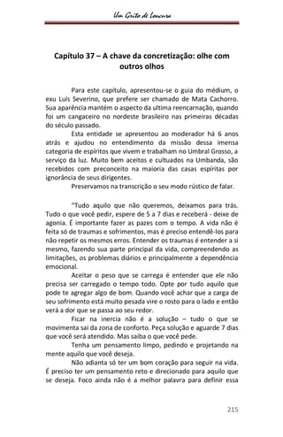 Um Grito de Loucura
215
Capítulo 37 – A chave da concretização: olhe com
outros olhos
Para este capítulo, apresentou-se o guia do médium, o
exu Luís Severino, que prefere ser chamado de Mata Cachorro.
Sua aparência mantém o aspecto da ultima reencarnação, quando
foi um cangaceiro no nordeste brasileiro nas primeiras décadas
do século passado.
Esta entidade se apresentou ao moderador há 6 anos
atrás e ajudou no entendimento da missão dessa imensa
categoria de espíritos que vivem e trabalham no Umbral Grosso, a
serviço da luz. Muito bem aceitos e cultuados na Umbanda, são
recebidos com preconceito na maioria das casas espíritas por
ignorância de seus dirigentes.
Preservamos na transcrição o seu modo rústico de falar.
“Tudo aquilo que não queremos, deixamos para trás.
Tudo o que você pedir, espere de 5 a 7 dias e receberá - deixe de
agonia. É importante fazer as pazes com o tempo. A vida não é
feita só de traumas e sofrimentos, mas é preciso entendê-los para
não repetir os mesmos erros. Entender os traumas é entender a si
mesmo, fazendo sua parte principal da vida, compreendendo as
limitações, os problemas diários e principalmente a dependência
emocional.
Aceitar o peso que se carrega é entender que ele não
precisa ser carregado o tempo todo. Opte por tudo aquilo que
pode te agregar algo de bom. Quando você achar que a carga de
seu sofrimento está muito pesada vire o rosto para o lado e então
verá a dor que se passa ao seu redor.
Ficar na inercia não é a solução – tudo o que se
movimenta sai da zona de conforto. Peça solução e aguarde 7 dias
que você será atendido. Mas saiba o que você pede.
Tenha um pensamento limpo, pedindo e projetando na
mente aquilo que você deseja.
Não adianta só ter um bom coração para seguir na vida.
É preciso ter um pensamento reto e direcionado para aquilo que
se deseja. Foco ainda não é a melhor palavra para definir essa
 