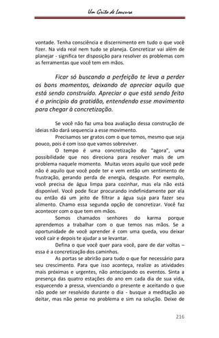 Um Grito de Loucura
216
vontade. Tenha consciência e discernimento em tudo o que você
fizer. Na vida real nem tudo se planeja. Concretizar vai além de
planejar - significa ter disposição para resolver os problemas com
as ferramentas que você tem em mãos.
Ficar só buscando a perfeição te leva a perder
os bons momentos, deixando de apreciar aquilo que
está sendo construído. Apreciar o que está sendo feito
é o principio da gratidão, entendendo esse movimento
para chegar à concretização.
Se você não faz uma boa avaliação dessa construção de
ideias não dará sequencia a esse movimento.
Precisamos ser gratos com o que temos, mesmo que seja
pouco, pois é com isso que vamos sobreviver.
O tempo é uma concretização do “agora”, uma
possibilidade que nos direciona para resolver mais de um
problema naquele momento. Muitas vezes aquilo que você pede
não é aquilo que você pode ter e vem então um sentimento de
frustração, gerando perda de energia, desgaste. Por exemplo,
você precisa de água limpa para cozinhar, mas ela não está
disponível. Você pode ficar procurando indefinidamente por ela
ou então dá um jeito de filtrar a água suja para fazer seu
alimento. Chamo essa segunda opção de concretizar. Você faz
acontecer com o que tem em mãos.
Somos chamados senhores do karma porque
aprendemos a trabalhar com o que temos nas mãos. Se a
oportunidade de você aprender é com uma queda, vou deixar
você cair e depois te ajudar a se levantar.
Defina o que você quer para você, pare de dar voltas –
essa é a concretização dos caminhos.
As portas se abrirão para tudo o que for necessário para
seu crescimento. Para que isso aconteça, realize as atividades
mais próximas e urgentes, não antecipando os eventos. Sinta a
presença das quatro estações do ano em cada dia de sua vida,
esquecendo a pressa, vivenciando o presente e aceitando o que
não pode ser resolvido durante o dia - busque a meditação ao
deitar, mas não pense no problema e sim na solução. Deixe de
 