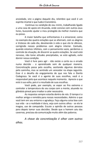 Um Grito de Loucura
217
ansiedade, vire a página daquele dia, relembre que você é um
espírito imortal e que tudo é transitório.
Continuo na condição de exu mirim, trabalhando ligado
a uma casa de apoio em Aruanda, onde convivo com outros exus
livres, buscando ajudar o meu protegido da melhor maneira que
eu posso.
A maior batalha que enfrentamos é a emocional, como
no exemplo das quatro estações que se alternam, com as alegrias
e tristezas de cada dia, devolvendo à vida o que ela te oferece,
corrigindo nossos problemas com alegria interior. Contudo,
quando estamos infelizes, com o pensamento vazio, perdemos o
controle da situação, de discernir as quatro estações. Se você está
nervoso, não tome atitudes precipitadas, se está agitado, evite
dormir nessa condição.
Você é livre para agir - não existe o certo ou o errado
numa decisão - o aprendizado vem de qualquer maneira.
Concretização passa pela escolha, aceitando algumas derrotas
pelo caminho, mas se sentindo um vencedor na etapa seguinte.
Esse é o desafio do engajamento de que nos fala o Danilo
Codegroza. Se você é o agente de suas escolhas, você é o
responsável pelo que acontece naquele momento. Aprecie o que
está à sua volta, pois é o resultado de suas escolhas.
Você pode, por exemplo, se expor ao frio extremo e
controlar a temperatura do seu corpo com a mente, atuando na
glândula pineal para irradiar o calor necessário.
As respostas sempre estarão dentro de nós. O tempo é o
melhor amigo e remédio para nossas necessidades. Admire o que
você tem em seu entorno e agradeça. Faça alguma coisa boa com
sua vida - se a realidade é dura, veja com outros olhos - se ela te
magoa, use de compaixão. Escute a opinião de outras pessoas
para depois tomar suas decisões. Desde que o homem saiu das
cavernas, precisou da comunicação muito além das palavras.
A chave da concretização é olhar com outros
olhos.
 