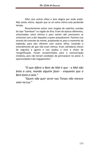 Um Grito de Loucura
218
Olhe com outros olhos e leve alegria por onde andar.
Não existe vitima. Aquele que se vê como vitima está perdendo
tempo.
Recentemente estive num resgate de espíritos suicidas
do tipo “kamikaze” na região da Síria. Eram de épocas diferentes,
sintonizados como vitimas e para saírem dali precisaram se
sintonizar com a dor daqueles a quem prejudicaram. Fizemos isso
através do controle da mente, projetando-os para o momento da
explosão, para eles olharem com outros olhos, trazendo o
entendimento de que não eram vitimas. Eram sofredores cheios
de angustia e agonia e isso ajudou a virar a chave da
ressignificação. Foram encaminhados para a reencarnação
imediata, pois não teriam condições de permanecer no astral. A
oportunidade é dar engajamento.”
“O que difere o Bem do Mal é que - o Mal não
bota a cara, manda alguém fazer - enquanto que o
Bem bota a cara.”
“Quem não quer servir nas Trevas não merece
viver na Luz.”
 