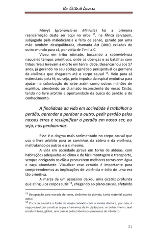 Um Grito de Loucura
21
Mnvyt (pronuncia-se Minivite) foi a primeira
reencarnação deste ser aqui no orbe 11
, na África selvagem,
subjugado pela maledicência e falta de senso, gerado por uma
mãe também desequilibrada, chamada Att (Atiti) exilados de
outro mundo para cá, por volta de 7 mil a.C.
Viveu em tribo nômade, buscando a sobrevivência
naqueles tempos primitivos, onde as doenças e as batalhas com
tribos rivais levavam à morte em tenra idade. Desencarnou aos 17
anos, já gerando no seu código genético perispiritual os germens
da violência que chegaram até o corpo causal 12
. Veio para cá
estimulado pela fé, ou seja, pelo impulso da espiral evolutiva para
ajudar na colonização do orbe assim como outros milhões de
espíritos, atendendo ao chamado inconsciente do nosso Cristo,
tendo no livre arbítrio a oportunidade da busca do perdão e do
conhecimento.
A finalidade da vida em sociedade é trabalhar o
perdão, aprender a perdoar o outro, pedir perdão pelos
nossos erros e ressignificar o perdão em nosso ser, ou
seja, nos perdoarmos.
Esse é o dogma mais sedimentado no corpo causal que
usa o livre arbítrio para os caminhos da cólera e da violência,
maltratando os outros e a si mesmo.
A vida em sociedade girava em torno de aldeias, com
habitações adequadas ao clima e de fácil montagem e transporte,
sempre obrigando os clãs a procurarem melhores terras com água
e caça abundante. Visualizar esse cenário é importante para
compreendermos as implicações de violência e ódio de uma era
tão primitiva.
A marca de um assassino deixou uma cicatriz profunda
que atingiu os corpos sutis 13
, chegando ao plano causal, afetando
11
Designação para morada de seres, sinônimo de planeta, tanto material quanto
astral.
12
O corpo causal é a fonte de nossa conexão com a mente divina e, por isso, é
responsável por canalizar o que chamamos de intuição pura: o conhecimento real
e instantâneo, global, sem passar pelos laboriosos processos do intelecto.
 