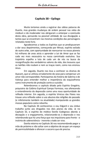 Um Grito de Loucura
219
Capítulo 38 – Epílogo
Muito teríamos ainda a registrar das sábias palavras de
Duarte, mas grandes mudanças de ordem pessoal nas vidas do
médium e do moderador nos obrigaram a antecipar a conclusão
desta obra, pensando na possível utilidade de sua divulgação a
tantos que se encontram nas mesmas condições das personagens
relatadas neste livro.
Agradecemos a todos os Espíritos que se predispuseram
a dar seus depoimentos, começando por Mnvyt, espírito exilado
de outro orbe, com oportunidade de reencarnar no nosso planeta
há milhares de anos atrás e aprender a Lei de Amor que se faz
cada vez mais necessária na nossa caminhada evolutiva. Sua
trajetória espelha a luta de cada um de nós na busca da
ressignificação dos verdadeiros valores da vida, dos tesouros que
os ladrões não roubam e nem as traças roem, como nos ensinou
Jesus.
Em seguida, Duarte nos leva a conhecer os dramas de
Ayacam, que se utilizou erradamente do sexo para compensar um
amor não correspondido. Participamos da história de Sabrina e de
Valença para entender melhor a importância da esquizofrenia
como instrumento de proteção contra o suicídio.
Relembramos o capítulo ditado pelo Espírito Gregório,
psiquiatra da Colônia Espiritual Campo Formoso, nos oferecendo
o entendimento da depressão como uma nova oportunidade de
reflexão interior. Em seguida, o espírito Vinicius das Flores nos
trouxe uma reflexão sobre o uso abusivo das religiões do passado
(e infelizmente também na atualidade) manipulando as grandes
massas populares como rebanho.
No Capítulo 26 conhecemos o exu Edgard e seu árduo
trabalho junto aos drogados nos dois planos da vida. Já no
Capítulo 32, o espírito do médico Danilo Codegroza aborda a
decepção e o engajamento, relacionando-os à depressão e nos
relembrando que há uma força que nos impulsiona para frente - o
instinto de sobrevivência - inerente a todo ser vivo.
Danilo retorna no Capítulo 36 nos recomendando pegar a
mão do próximo e não soltar com o objetivo de ocupar um espaço
de permissibilidade e oferecer o socorro que ele precisa.
 