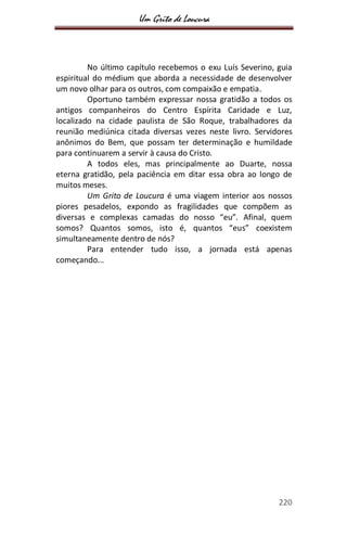 Um Grito de Loucura
220
No último capítulo recebemos o exu Luís Severino, guia
espiritual do médium que aborda a necessidade de desenvolver
um novo olhar para os outros, com compaixão e empatia.
Oportuno também expressar nossa gratidão a todos os
antigos companheiros do Centro Espírita Caridade e Luz,
localizado na cidade paulista de São Roque, trabalhadores da
reunião mediúnica citada diversas vezes neste livro. Servidores
anônimos do Bem, que possam ter determinação e humildade
para continuarem a servir à causa do Cristo.
A todos eles, mas principalmente ao Duarte, nossa
eterna gratidão, pela paciência em ditar essa obra ao longo de
muitos meses.
Um Grito de Loucura é uma viagem interior aos nossos
piores pesadelos, expondo as fragilidades que compõem as
diversas e complexas camadas do nosso “eu”. Afinal, quem
somos? Quantos somos, isto é, quantos “eus” coexistem
simultaneamente dentro de nós?
Para entender tudo isso, a jornada está apenas
começando...
 