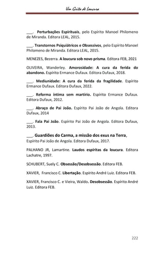 Um Grito de Loucura
222
___. Perturbações Espirituais, pelo Espírito Manoel Philomeno
de Miranda. Editora LEAL, 2015.
___. Transtornos Psiquiátricos e Obsessivos, pelo Espírito Manoel
Philomeno de Miranda. Editora LEAL, 2015.
MENEZES, Bezerra. A loucura sob novo prisma. Editora FEB, 2021
OLIVEIRA, Wanderley. Amorosidade: A cura da ferida do
abandono. Espírito Ermance Dufaux. Editora Dufaux, 2018.
___. Mediunidade: A cura da ferida da fragilidade. Espírito
Ermance Dufaux. Editora Dufaux, 2022.
___. Reforma íntima sem martírio. Espírito Ermance Dufaux.
Editora Dufaux, 2012.
___. Abraço de Pai João. Espírito Pai João de Angola. Editora
Dufaux, 2014
___. Fala Pai João. Espírito Pai João de Angola. Editora Dufaux,
2013.
___. Guardiões do Carma, a missão dos exus na Terra,
Espírito Pai João de Angola. Editora Dufaux, 2017.
PALHANO JR, Lamartine. Laudos espíritas da loucura. Editora
Lachatre, 1997.
SCHUBERT, Suely C. Obsessão/Desobsessão. Editora FEB.
XAVIER, Francisco C. Libertação. Espírito André Luiz. Editora FEB.
XAVIER, Francisco C. e Vieira, Waldo. Desobsessão. Espírito André
Luiz. Editora FEB.
 