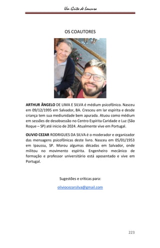 Um Grito de Loucura
223
OS COAUTORES
ARTHUR ÂNGELO DE LIMA E SILVA é médium psicofônico. Nasceu
em 09/12/1995 em Salvador, BA. Cresceu em lar espírita e desde
criança tem sua mediunidade bem apurada. Atuou como médium
em sessões de desobsessão no Centro Espírita Caridade e Luz (São
Roque – SP) até inicio de 2024. Atualmente vive em Portugal.
OLIVIO CEZAR RODRIGUES DA SILVA é o moderador e organizador
das mensagens psicofônicas deste livro. Nasceu em 05/01/1953
em Ipaussu, SP. Morou algumas décadas em Salvador, onde
militou no movimento espírita. Engenheiro mecânico de
formação e professor universitário está aposentado e vive em
Portugal.
Sugestões e críticas para:
oliviocezarsilva@gmail.com
 