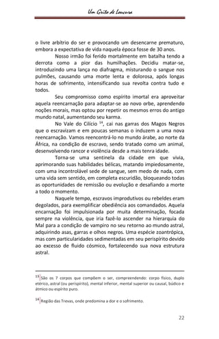 Um Grito de Loucura
22
o livre arbítrio do ser e provocando um desencarne prematuro,
embora a expectativa de vida naquela época fosse de 30 anos.
Nosso irmão foi ferido mortalmente em batalha tendo a
derrota como a pior das humilhações. Decidiu matar-se,
introduzindo uma lança no diafragma, misturando o sangue nos
pulmões, causando uma morte lenta e dolorosa, após longas
horas de sofrimento, intensificando sua revolta contra tudo e
todos.
Seu compromisso como espírito imortal era aproveitar
aquela reencarnação para adaptar-se ao novo orbe, aprendendo
noções morais, mas optou por repetir os mesmos erros do antigo
mundo natal, aumentando seu karma.
No Vale do Cilício 14
, cai nas garras dos Magos Negros
que o escravizam e em poucas semanas o induzem a uma nova
reencarnação. Vamos reencontrá-lo no mundo árabe, ao norte da
África, na condição de escravo, sendo tratado como um animal,
desenvolvendo rancor e violência desde a mais tenra idade.
Torna-se uma sentinela da cidade em que vivia,
aprimorando suas habilidades bélicas, matando impiedosamente,
com uma incontrolável sede de sangue, sem medo de nada, com
uma vida sem sentido, em completa escuridão, bloqueando todas
as oportunidades de remissão ou evolução e desafiando a morte
a todo o momento.
Naquele tempo, escravos improdutivos ou rebeldes eram
degolados, para exemplificar obediência aos comandados. Aquela
encarnação foi impulsionada por muita determinação, focada
sempre na violência, que iria fazê-lo ascender na hierarquia do
Mal para a condição de vampiro no seu retorno ao mundo astral,
adquirindo asas, garras e olhos negros. Uma espécie zoantrópica,
mas com particularidades sedimentadas em seu perispírito devido
ao excesso de fluido cósmico, fortalecendo sua nova estrutura
astral.
13
São os 7 corpos que compõem o ser, compreendendo: corpo físico, duplo
etérico, astral (ou perispírito), mental inferior, mental superior ou causal, búdico e
átmico ou espírito puro.
14
Região das Trevas, onde predomina a dor e o sofrimento.
 