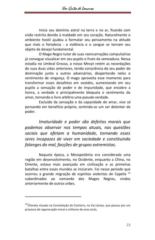 Um Grito de Loucura
23
Inicia seu domínio astral na terra e no ar, ficando com
visão restrita devido à maldade em seu coração. Naturalmente o
ambiente hostil ajudou a formatar seu pensamento na atitude
que mais o fortalecia - a violência e o sangue se tornam seu
objeto de desejo fundamental.
O Mago Negro tutor de suas reencarnações compulsórias
já consegue visualizar em seu pupilo o fruto da semeadura. Nessa
estadia no Umbral Grosso, o nosso Mnvyt retém as recordações
de suas duas vidas anteriores, tendo consciência do seu poder de
dominação junto a outros adversários, despertando neles o
sentimento de vingança. O mago aproveita esse momento para
transformar esses desafetos em ovoides, aumentando em seu
pupilo a sensação de poder e de impunidade, que encobre a
honra, a verdade e principalmente bloqueia o sentimento do
amor, tornando o livre arbítrio uma pseudo verdade.
Excluído da sensação e da capacidade de amar, vive só
pensando em benefício próprio, sentindo-se um ser detentor de
poder.
Imaturidade e poder são defeitos morais que
podemos observar nos tempos atuais, nas questões
sociais que afetam a humanidade, tornando esses
seres incapazes de viver em sociedade e constituindo
falanges do mal, facções de grupos extremistas.
Naquela época, a Mesopotâmia era considerada uma
região em desenvolvimento, no Ocidente, enquanto a China, no
Oriente, estava mais avançada em civilização e as primeiras
batalhas entre esses mundos se iniciaram. Foi nesse período que
ocorreu a grande migração de espíritos violentos de Capella 15
subordinados ao comando dos Magos Negros, vindos
anteriormente de outros orbes.
15
Planeta situado na Constelação do Cocheiro, na Via Láctea, que passou por um
processo de regeneração moral a milhares de anos atrás.
 