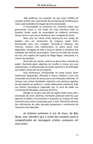 Um Grito de Loucura
24
Não podemos nos esquecer de que esses milhões de
exilados vinham com a permissão dos emissários do Cordeiro para
novas oportunidades de resgate de erros do passado.
A humanidade se constituía em inúmeras tribos que
guerreavam entre si. Era ainda um orbe primitivo onde as
batalhas faziam parte da necessidade de violência intrínseca
desses seres e cujo ciclo se finalizaria com a chegada do Cristo.
Mais uma vez nosso irmão desencarna em campo de
batalha, com um sentimento de vingança muito forte,
direcionado para seus inimigos, tornando-se obsessor dos
mesmos. Assume uma indumentária no plano astral mais
degradada, carregada de ódio e loucura, devido à somatória das
maldades das últimas encarnações. Torna-se um líder das hordas
do mal, uma espécie de capataz do Mago Negro, intitulando a si
mesmo de paladino.
Decorrido um século, retorna ao plano físico imbuído de
poder, fascinado pelos objetivos de insuflar o rancor aos seus
subordinados, se distanciando da saúde espiritual e da felicidade
que poderia trazer paz ao seu espírito.
Suas lembranças, armazenadas no corpo causal, ficam
totalmente bloqueadas, afetando o chacra cardíaco e com isso
acionando uma chave de acesso para suas intenções malévolas. Já
renasce com muitas facilidades materiais, com posturas egoístas
de desrespeito ao próximo e ainda adolescente extermina toda
sua família, tornando-se imperador aos 11 anos de idade nas
montanhas da Mongólia, província da China.
Refugia-se no pico mais alto da região, onde cresce sob a
orientação de seres violentos, formando poderoso exército, que
apavora as aldeias circunvizinhas e sequestra as crianças do sexo
masculino para serem preparadas para a luta. Memórias latentes
dos sofrimentos de vidas passadas perpetuam o sentimento de
raiva para seus liderados.
Já estamos próximos à era de Jesus, da Boa
Nova, mas relembro que a vinda dos avatares para a
ressignificação da mensagem crística começara mil
anos antes.
 