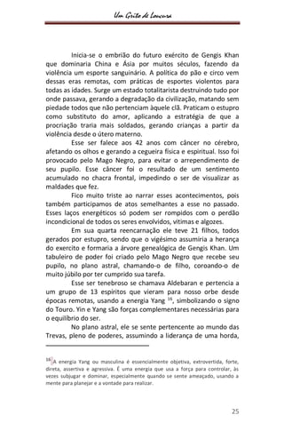 Um Grito de Loucura
25
Inicia-se o embrião do futuro exército de Gengis Khan
que dominaria China e Ásia por muitos séculos, fazendo da
violência um esporte sanguinário. A política do pão e circo vem
dessas eras remotas, com práticas de esportes violentos para
todas as idades. Surge um estado totalitarista destruindo tudo por
onde passava, gerando a degradação da civilização, matando sem
piedade todos que não pertenciam àquele clã. Praticam o estupro
como substituto do amor, aplicando a estratégia de que a
procriação traria mais soldados, gerando crianças a partir da
violência desde o útero materno.
Esse ser falece aos 42 anos com câncer no cérebro,
afetando os olhos e gerando a cegueira física e espiritual. Isso foi
provocado pelo Mago Negro, para evitar o arrependimento de
seu pupilo. Esse câncer foi o resultado de um sentimento
acumulado no chacra frontal, impedindo o ser de visualizar as
maldades que fez.
Fico muito triste ao narrar esses acontecimentos, pois
também participamos de atos semelhantes a esse no passado.
Esses laços energéticos só podem ser rompidos com o perdão
incondicional de todos os seres envolvidos, vitimas e algozes.
Em sua quarta reencarnação ele teve 21 filhos, todos
gerados por estupro, sendo que o vigésimo assumiria a herança
do exercito e formaria a árvore genealógica de Gengis Khan. Um
tabuleiro de poder foi criado pelo Mago Negro que recebe seu
pupilo, no plano astral, chamando-o de filho, coroando-o de
muito júbilo por ter cumprido sua tarefa.
Esse ser tenebroso se chamava Aldebaran e pertencia a
um grupo de 13 espíritos que vieram para nosso orbe desde
épocas remotas, usando a energia Yang 16
, simbolizando o signo
do Touro. Yin e Yang são forças complementares necessárias para
o equilíbrio do ser.
No plano astral, ele se sente pertencente ao mundo das
Trevas, pleno de poderes, assumindo a liderança de uma horda,
16
A energia Yang ou masculina é essencialmente objetiva, extrovertida, forte,
direta, assertiva e agressiva. É uma energia que usa a força para controlar, às
vezes subjugar e dominar, especialmente quando se sente ameaçado, usando a
mente para planejar e a vontade para realizar.
 