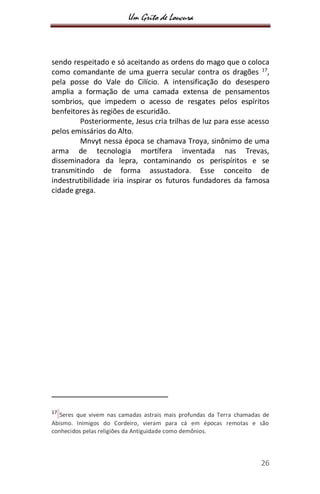 Um Grito de Loucura
26
sendo respeitado e só aceitando as ordens do mago que o coloca
como comandante de uma guerra secular contra os dragões 17
,
pela posse do Vale do Cilício. A intensificação do desespero
amplia a formação de uma camada extensa de pensamentos
sombrios, que impedem o acesso de resgates pelos espíritos
benfeitores às regiões de escuridão.
Posteriormente, Jesus cria trilhas de luz para esse acesso
pelos emissários do Alto.
Mnvyt nessa época se chamava Troya, sinônimo de uma
arma de tecnologia mortífera inventada nas Trevas,
disseminadora da lepra, contaminando os perispíritos e se
transmitindo de forma assustadora. Esse conceito de
indestrutibilidade iria inspirar os futuros fundadores da famosa
cidade grega.
17
Seres que vivem nas camadas astrais mais profundas da Terra chamadas de
Abismo. Inimigos do Cordeiro, vieram para cá em épocas remotas e são
conhecidos pelas religiões da Antiguidade como demônios.
 