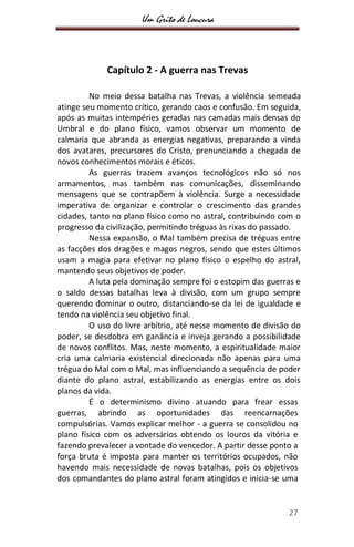 Um Grito de Loucura
27
Capítulo 2 - A guerra nas Trevas
No meio dessa batalha nas Trevas, a violência semeada
atinge seu momento crítico, gerando caos e confusão. Em seguida,
após as muitas intempéries geradas nas camadas mais densas do
Umbral e do plano físico, vamos observar um momento de
calmaria que abranda as energias negativas, preparando a vinda
dos avatares, precursores do Cristo, prenunciando a chegada de
novos conhecimentos morais e éticos.
As guerras trazem avanços tecnológicos não só nos
armamentos, mas também nas comunicações, disseminando
mensagens que se contrapõem à violência. Surge a necessidade
imperativa de organizar e controlar o crescimento das grandes
cidades, tanto no plano físico como no astral, contribuindo com o
progresso da civilização, permitindo tréguas às rixas do passado.
Nessa expansão, o Mal também precisa de tréguas entre
as facções dos dragões e magos negros, sendo que estes últimos
usam a magia para efetivar no plano físico o espelho do astral,
mantendo seus objetivos de poder.
A luta pela dominação sempre foi o estopim das guerras e
o saldo dessas batalhas leva à divisão, com um grupo sempre
querendo dominar o outro, distanciando-se da lei de igualdade e
tendo na violência seu objetivo final.
O uso do livre arbítrio, até nesse momento de divisão do
poder, se desdobra em ganância e inveja gerando a possibilidade
de novos conflitos. Mas, neste momento, a espiritualidade maior
cria uma calmaria existencial direcionada não apenas para uma
trégua do Mal com o Mal, mas influenciando a sequência de poder
diante do plano astral, estabilizando as energias entre os dois
planos da vida.
É o determinismo divino atuando para frear essas
guerras, abrindo as oportunidades das reencarnações
compulsórias. Vamos explicar melhor - a guerra se consolidou no
plano físico com os adversários obtendo os louros da vitória e
fazendo prevalecer a vontade do vencedor. A partir desse ponto a
força bruta é imposta para manter os territórios ocupados, não
havendo mais necessidade de novas batalhas, pois os objetivos
dos comandantes do plano astral foram atingidos e inicia-se uma
 