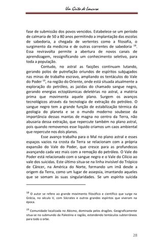 Um Grito de Loucura
28
fase de submissão dos povos vencidos. Estabelece-se um período
de calmaria de 50 a 80 anos permitindo a implantação das escolas
de sabedoria, a chegada de vertentes como a filosofia, o
surgimento da medicina e de outras correntes de sabedoria 18
.
Essa reviravolta permite a abertura de novos canais de
aprendizagem, ressignificando um conhecimento seletivo, para
toda a população.
Contudo, no astral as facções continuam lutando,
gerando polos de putrefação oriundos de espíritos subjugados
nas minas de trabalho escravo, ampliando os tentáculos do Vale
do Poder 19
, na região do Oriente, onde está situada atualmente a
exploração do petróleo, as jazidas do chamado sangue negro,
gerando energias ectoplásmicas deletérias no astral, a matéria
prima que movimenta aquele plano. Surgem os avanços
tecnológicos através da tecnologia de extração do petróleo. O
sangue negro tem a grande função de estabilização térmica da
geologia do planeta e se o mundo moderno soubesse da
importância dessas mantas de magna no centro da Terra, não
abusaria dessa extração, que repercute também no plano astral,
pois quando removemos esse liquido criamos um caos ambiental
que repercute nos dois planos.
Esse avanço trabalha para o Mal no plano astral e esses
espaços vazios na crosta da Terra se relacionam com a própria
expansão do Vale do Poder, que cresce para as profundezas
avançando cada vez mais com a remoção do petróleo. O Vale do
Poder está relacionado com o sangue negro e o Vale do Cilício ao
vale dos suicidas. Este último situa-se na linha invisível do Trópico
de Câncer, na América do Norte, formando um imã desde a
origem da Terra, como um lugar de assepsia, imantando aqueles
que se somam às suas singularidades. Se um espírito suicida
18
O autor se refere ao grande movimento filosófico e científico que surge na
Grécia, no século V, com Sócrates e outros grandes espíritos que viveram na
época.
19
Comunidade localizada no Abismo, dominada pelos dragões. Geograficamente
situa-se no submundo da Palestina e região, estendendo tentáculos subterrâneos
para todo o orbe.
 
