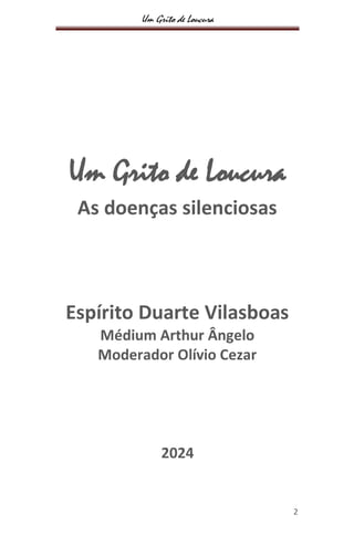 Um Grito de Loucura
2
Um Grito de Loucura
As doenças silenciosas
Espírito Duarte Vilasboas
Médium Arthur Ângelo
Moderador Olívio Cezar
2024
 