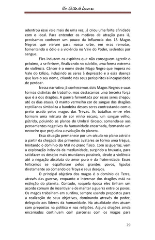 Um Grito de Loucura
29
adentrou esse vale mais de uma vez, já criou uma forte afinidade
com o local. Para entender os motivos de atração para lá,
precisamos conhecer um pouco da influencia dos 13 Magos
Negros que vieram para nosso orbe, em eras remotas,
fomentando o ódio e a violência no Vale do Poder, sedentos por
sangue.
Eles induzem os espíritos que não conseguem agredir o
próximo, a se ferirem, finalizando no suicídio, uma forma extrema
de violência. Câncer é o nome deste Mago Negro que impera no
Vale do Cilício, induzindo os seres à depressão e a essa doença
que leva o seu nome, criando nos seus perispiritos a incapacidade
de perdoar.
Nessa narrativa já conhecemos dois Magos Negros e suas
formas distintas de trabalho, mas destacamos uma terceira força
que é a dos dragões. A guerra fomentada por esses seres chegou
até os dias atuais. O manto vermelho cor de sangue dos dragões
reptilianos simboliza a bandeira desses seres contrastando com o
preto usado pelos magos das Trevas. As batalhas entre eles
formam uma mistura de cor vinho escuro, um sangue velho,
pútrido, poluindo os planos do Umbral Grosso, somando-se aos
pensamentos negativos da humanidade encarnada, formando um
nevoeiro que prejudica a evolução do planeta.
Essa situação permanece por um século no plano astral e
a partir da chegada dos primeiros avatares se forma uma trégua,
limitando o domínio do Mal no plano físico. Com as guerras, vem
a exploração indevida da mediunidade, surgindo a bruxaria, para
satisfazer os desejos mais mundanos possíveis, desde a violência
até a negação absoluta do amor puro e da fraternidade. Esses
feiticeiros se espalharam pelos grandes povos, ligados
diretamente ao comando de Troya e seus desejos.
O principal objetivo dos magos é o domínio da Terra,
através das guerras, enquanto o interesse dos dragões está na
extinção do planeta. Contudo, naquela época eles tinham um
acordo comum de incentivar e de manter a guerra entre os povos.
Os magos trabalham em surdina, sempre usando prepostos para
a realização de seus objetivos, dominando através do poder,
delegado aos líderes da humanidade. Na atualidade eles atuam
com prepostos na política e nas religiões. Alguns dragões ainda
encarnados continuam com parcerias com os magos para
 
