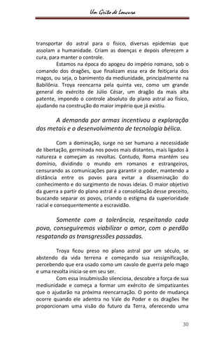 Um Grito de Loucura
30
transportar do astral para o físico, diversas epidemias que
assolam a humanidade. Criam as doenças e depois oferecem a
cura, para manter o controle.
Estamos na época do apogeu do império romano, sob o
comando dos dragões, que finalizam essa era de feitiçaria dos
magos, ou seja, o banimento da mediunidade, principalmente na
Babilônia. Troya reencarna pela quinta vez, como um grande
general do exército de Júlio César, um dragão da mais alta
patente, impondo o controle absoluto do plano astral ao físico,
ajudando na construção do maior império que já existiu.
A demanda por armas incentivou a exploração
dos metais e o desenvolvimento de tecnologia bélica.
Com a dominação, surge no ser humano a necessidade
de libertação, germinada nos povos mais distantes, mais ligados à
natureza e começam as revoltas. Contudo, Roma mantém seu
domínio, dividindo o mundo em romanos e estrangeiros,
censurando as comunicações para garantir o poder, mantendo a
distância entre os povos para evitar a disseminação do
conhecimento e do surgimento de novas ideias. O maior objetivo
da guerra a partir do plano astral é a consolidação desse preceito,
buscando separar os povos, criando o estigma da superioridade
racial e consequentemente a escravidão.
Somente com a tolerância, respeitando cada
povo, conseguiremos viabilizar o amor, com o perdão
resgatando as transgressões passadas.
Troya ficou preso no plano astral por um século, se
abstendo da vida terrena e começando sua ressignificação,
percebendo que era usado como um cavalo de guerra pelo mago
e uma revolta inicia-se em seu ser.
Com essa insubmissão silenciosa, descobre a força de sua
mediunidade e começa a formar um exército de simpatizantes
que o ajudarão na próxima reencarnação. O ponto de mudança
ocorre quando ele adentra no Vale do Poder e os dragões lhe
proporcionam uma visão do futuro da Terra, oferecendo uma
 