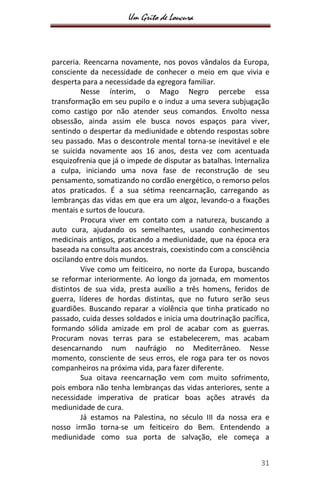 Um Grito de Loucura
31
parceria. Reencarna novamente, nos povos vândalos da Europa,
consciente da necessidade de conhecer o meio em que vivia e
desperta para a necessidade da egregora familiar.
Nesse ínterim, o Mago Negro percebe essa
transformação em seu pupilo e o induz a uma severa subjugação
como castigo por não atender seus comandos. Envolto nessa
obsessão, ainda assim ele busca novos espaços para viver,
sentindo o despertar da mediunidade e obtendo respostas sobre
seu passado. Mas o descontrole mental torna-se inevitável e ele
se suicida novamente aos 16 anos, desta vez com acentuada
esquizofrenia que já o impede de disputar as batalhas. Internaliza
a culpa, iniciando uma nova fase de reconstrução de seu
pensamento, somatizando no cordão energético, o remorso pelos
atos praticados. É a sua sétima reencarnação, carregando as
lembranças das vidas em que era um algoz, levando-o a fixações
mentais e surtos de loucura.
Procura viver em contato com a natureza, buscando a
auto cura, ajudando os semelhantes, usando conhecimentos
medicinais antigos, praticando a mediunidade, que na época era
baseada na consulta aos ancestrais, coexistindo com a consciência
oscilando entre dois mundos.
Vive como um feiticeiro, no norte da Europa, buscando
se reformar interiormente. Ao longo da jornada, em momentos
distintos de sua vida, presta auxílio a três homens, feridos de
guerra, líderes de hordas distintas, que no futuro serão seus
guardiões. Buscando reparar a violência que tinha praticado no
passado, cuida desses soldados e inicia uma doutrinação pacífica,
formando sólida amizade em prol de acabar com as guerras.
Procuram novas terras para se estabelecerem, mas acabam
desencarnando num naufrágio no Mediterrâneo. Nesse
momento, consciente de seus erros, ele roga para ter os novos
companheiros na próxima vida, para fazer diferente.
Sua oitava reencarnação vem com muito sofrimento,
pois embora não tenha lembranças das vidas anteriores, sente a
necessidade imperativa de praticar boas ações através da
mediunidade de cura.
Já estamos na Palestina, no século III da nossa era e
nosso irmão torna-se um feiticeiro do Bem. Entendendo a
mediunidade como sua porta de salvação, ele começa a
 