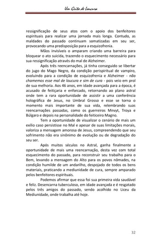 Um Grito de Loucura
32
ressignificação de seus atos com o apoio dos benfeitores
espirituais para realizar uma jornada mais longa. Contudo, as
maldades do passado continuam somatizadas em seu ser,
provocando uma predisposição para a esquizofrenia.
Mãos invisíveis o amparam criando uma barreira para
bloquear o ato suicida, trazendo o esquecimento necessário para
sua ressignificação através do mal de Alzheimer.
Após três reencarnações, já tinha conseguido se libertar
do jugo do Mago Negro, da condição perispiritual de vampiro,
evoluindo para a condição de esquizofrenia e Alzheimer - não
chamemos esse mal de loucura e sim de cura - pois veio em prol
de sua melhoria. Aos 46 anos, em idade avançada para a época, é
acusado de feitiçaria e enforcado, retornando ao plano astral
onde tem a rara oportunidade de assistir a uma conferência
holográfica de Jesus, no Umbral Grosso e esse se torna o
momento mais importante de sua vida, relembrando suas
reencarnações passadas, como os guerreiros Mnvyt, Troya e
Búlgaro e depois na personalidade do feiticeiro Magno.
Tem a oportunidade de visualizar o cenário de mais um
exílio caso persistisse no Mal e apesar de suas limitações morais,
valoriza a mensagem amorosa de Jesus, compreendendo que seu
sofrimento não era sinônimo de evolução ou de degradação do
seu ser.
Após muitos séculos no Astral, ganha finalmente a
oportunidade de mais uma reencarnação, desta vez com total
esquecimento do passado, para reconstruir seu trabalho para o
Bem, levando a mensagem do Alto para os povos nômades, na
condição humilde de um andarilho, despojado de todos os bens
materiais, praticando a mediunidade de cura, sempre amparado
pelos benfeitores espirituais.
Podemos afirmar que essa foi sua primeira vida saudável
e feliz. Desencarna tuberculoso, em idade avançada e é resgatado
pelos três amigos do passado, sendo acolhido no Liceu da
Mediunidade, onde trabalha até hoje.
 