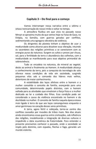 Um Grito de Loucura
33
Capítulo 3 – Do final para o começo
Vamos interromper nossa narrativa entre a sétima e
oitava reencarnação do nosso irmão e voltar no tempo.
A atmosfera fluídica em que vivia no passado nosso
Mnvyt se aproxima muito do que vemos hoje na Faixa de Gaza, na
Etiópia, na Somália, com guerras geradas por conflitos,
sedimentando uma egregora vibratória de violência.
Os dirigentes do planeta tinham o objetivo de usar a
mediunidade como alicerce para dissolver essa vibração, intuindo
os sacerdotes das religiões primitivas a se conectarem com as
energias puras da natureza. Surgem os cultos e preces por chuva,
sol, para a fertilidade da terra e abundância das colheitas, com a
mediunidade se manifestando para esse objetivo primordial de
sobrevivência.
Tudo se encadeia na natureza, do mineral ao vegetal,
deste ao animal e finalmente ao Homem. A mediunidade alicerça
o conhecimento da terra, pois a conquista da tecnologia do solo
oferece novas condições de vida em sociedade, surgindo
pequenas vilas sob o comando dos líderes mais velhos,
detentores de maior conhecimento.
A estabilidade dos laços afetivos entre o homem e a
mulher consolida o conceito de família, avançando para uma
comunidade, determinando papéis distintos, com o homem
voltado para as atividades que envolviam a força física e a mulher
dedicada ao lar e cuidado dos filhos. Essa condição pode ser
considerada a causa da violência encontrada no homem e da
docilidade na mulher. O conceito de família naquela época estava
mais ligado à terra do que aos laços consanguíneos enquanto o
amor germinava no coração desses seres primitivos.
A terra, agora fértil e cobiçada, torna-se centro dos
conflitos causados por invasões de tribos rivais. Nos dias atuais
ainda encontramos essas guerras entre civilizações, sob influência
das religiões, inviabilizando a integração de diversas culturas e
impedindo a ideia ecumênica da fraternidade. Para entender o
presente precisamos conhecer o passado, onde a sociedade se
impôs pelo domínio, com espadas, flechas e fogo, gerando um
mundo violento.
 