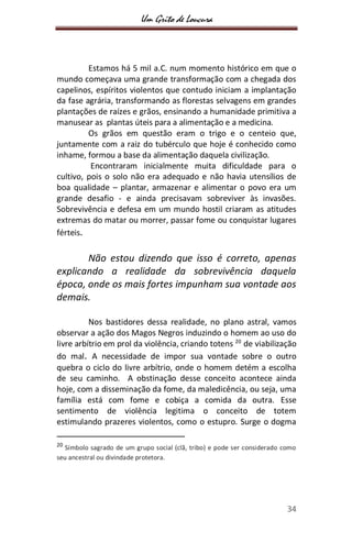 Um Grito de Loucura
34
Estamos há 5 mil a.C. num momento histórico em que o
mundo começava uma grande transformação com a chegada dos
capelinos, espíritos violentos que contudo iniciam a implantação
da fase agrária, transformando as florestas selvagens em grandes
plantações de raízes e grãos, ensinando a humanidade primitiva a
manusear as plantas úteis para a alimentação e a medicina.
Os grãos em questão eram o trigo e o centeio que,
juntamente com a raiz do tubérculo que hoje é conhecido como
inhame, formou a base da alimentação daquela civilização.
Encontraram inicialmente muita dificuldade para o
cultivo, pois o solo não era adequado e não havia utensílios de
boa qualidade – plantar, armazenar e alimentar o povo era um
grande desafio - e ainda precisavam sobreviver às invasões.
Sobrevivência e defesa em um mundo hostil criaram as atitudes
extremas do matar ou morrer, passar fome ou conquistar lugares
férteis.
Não estou dizendo que isso é correto, apenas
explicando a realidade da sobrevivência daquela
época, onde os mais fortes impunham sua vontade aos
demais.
Nos bastidores dessa realidade, no plano astral, vamos
observar a ação dos Magos Negros induzindo o homem ao uso do
livre arbítrio em prol da violência, criando totens 20
de viabilização
do mal. A necessidade de impor sua vontade sobre o outro
quebra o ciclo do livre arbítrio, onde o homem detém a escolha
de seu caminho. A obstinação desse conceito acontece ainda
hoje, com a disseminação da fome, da maledicência, ou seja, uma
família está com fome e cobiça a comida da outra. Esse
sentimento de violência legitima o conceito de totem
estimulando prazeres violentos, como o estupro. Surge o dogma
20
Símbolo sagrado de um grupo social (clã, tribo) e pode ser considerado como
seu ancestral ou divindade protetora.
 