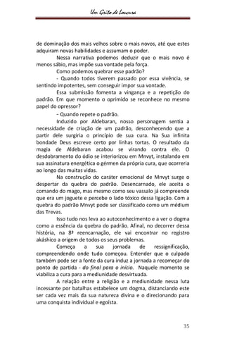 Um Grito de Loucura
35
de dominação dos mais velhos sobre o mais novos, até que estes
adquiram novas habilidades e assumam o poder.
Nessa narrativa podemos deduzir que o mais novo é
menos sábio, mas impõe sua vontade pela força.
Como podemos quebrar esse padrão?
- Quando todos tiverem passado por essa vivência, se
sentindo impotentes, sem conseguir impor sua vontade.
Essa submissão fomenta a vingança e a repetição do
padrão. Em que momento o oprimido se reconhece no mesmo
papel do opressor?
- Quando repete o padrão.
Induzido por Aldebaran, nosso personagem sentia a
necessidade de criação de um padrão, desconhecendo que a
partir dele surgiria o princípio de sua cura. Na Sua infinita
bondade Deus escreve certo por linhas tortas. O resultado da
magia de Aldebaran acabou se virando contra ele. O
desdobramento do ódio se interiorizou em Mnvyt, instalando em
sua assinatura energética o gérmen da própria cura, que ocorreria
ao longo das muitas vidas.
Na construção do caráter emocional de Mnvyt surge o
despertar da quebra do padrão. Desencarnado, ele aceita o
comando do mago, mas mesmo como seu vassalo já compreende
que era um joguete e percebe o lado tóxico dessa ligação. Com a
quebra do padrão Mnvyt pode ser classificado como um médium
das Trevas.
Isso tudo nos leva ao autoconhecimento e a ver o dogma
como a essência da quebra do padrão. Afinal, no decorrer dessa
história, na 8ª reencarnação, ele vai encontrar no registro
akáshico a origem de todos os seus problemas.
Começa a sua jornada de ressignificação,
compreendendo onde tudo começou. Entender que o culpado
também pode ser a fonte da cura induz a jornada a recomeçar do
ponto de partida - do final para o início. Naquele momento se
viabiliza a cura para a mediunidade desvirtuada.
A relação entre a religião e a mediunidade nessa luta
incessante por batalhas estabelece um dogma, distanciando este
ser cada vez mais da sua natureza divina e o direcionando para
uma conquista individual e egoísta.
 