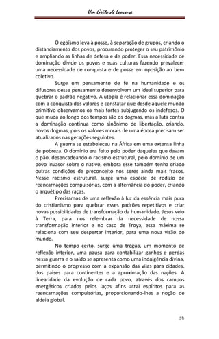 Um Grito de Loucura
36
O egoísmo leva à posse, à separação de grupos, criando o
distanciamento dos povos, procurando proteger o seu patrimônio
e ampliando as linhas de defesa e de poder. Essa necessidade de
dominação divide os povos e suas culturas fazendo prevalecer
uma necessidade de conquista e de posse em oposição ao bem
coletivo.
Surge um pensamento de fé na humanidade e os
difusores desse pensamento desenvolvem um ideal superior para
quebrar o padrão negativo. A utopia é relacionar essa dominação
com a conquista dos valores e constatar que desde aquele mundo
primitivo observamos os mais fortes subjugando os indefesos. O
que muda ao longo dos tempos são os dogmas, mas a luta contra
a dominação continua como sinônimo de libertação, criando,
novos dogmas, pois os valores morais de uma época precisam ser
atualizados nas gerações seguintes.
A guerra se estabeleceu na África em uma extensa linha
de pobreza. O domínio era feito pelo poder daqueles que davam
o pão, desencadeando o racismo estrutural, pelo domínio de um
povo invasor sobre o nativo, embora esse também tenha criado
outras condições de preconceito nos seres ainda mais fracos.
Nesse racismo estrutural, surge uma espécie de rodízio de
reencarnações compulsórias, com a alternância do poder, criando
o arquétipo das raças.
Precisamos de uma reflexão à luz da essência mais pura
do cristianismo para quebrar esses padrões repetitivos e criar
novas possibilidades de transformação da humanidade. Jesus veio
à Terra, para nos relembrar da necessidade de nossa
transformação interior e no caso de Troya, essa máxima se
relaciona com seu despertar interior, para uma nova visão do
mundo.
No tempo certo, surge uma trégua, um momento de
reflexão interior, uma pausa para contabilizar ganhos e perdas
nessa guerra e o saldo se apresenta como uma indulgência divina,
permitindo o progresso com a expansão das vilas para cidades,
dos países para continentes e a aproximação das nações. A
linearidade da evolução de cada povo, através dos campos
energéticos criados pelos laços afins atrai espíritos para as
reencarnações compulsórias, proporcionando-lhes a noção de
aldeia global.
 