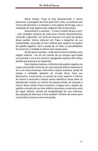 Um Grito de Loucura
37
Nesse tempo, Troya já está desencarnado e vamos
presenciar a passagem do Cristo pela Terra. Mas, os senhores das
Trevas não desistem e o induzem a uma espécie de fé cega, com a
imposição de mais dogmas que chegaram até os dias atuais.
Desenvolvem o conceito - “o meu é melhor do que o seu”
- com verdades relativas de cada povo criando distanciamento,
confusão e desunião. Um Grito de Loucura é um grito de quebra
desse padrão. Vamos observar em Troya o despertar de sua
mediunidade, associada ao livre arbítrio para ajudá-lo na quebra
do padrão negativo. Com a queda de um líder, as possibilidades
de encontrar a verdade se abrem para aquele povo.
Do fim para o começo - tudo nessa historia relembra uma
origem violenta – de um ser nascido de um estupro que impõe
sua vontade e inicia seu domínio, agregando espíritos afins desse
padrão que precisará ser quebrado.
Esse Capítulo mostrou a influência do padrão negativo no
corpo causal onde o final de um ciclo reencarnatório impulsiona o
ser a um novo recomeço, formando a espiral evolutiva, tendo no
tempo a realidade aplicável ao mundo físico. Com seu
desencarne, encontramos as pontas da mola superior e inferior
da espiral e excluindo o tempo vamos identificar vários anéis se
sobrepondo criando um vórtice de espaço-tempo, de passado e
futuro. Nesse vórtice Troya encontrou a trégua com a quebra do
padrão e através do seu livre arbítrio encontrou o momento certo
de seguir adiante, através da ressignificação de suas vivências.
Sua posição de liderança o faria conduzir milhares de outros para
a ascensão ou mesmo uma nova queda.
 