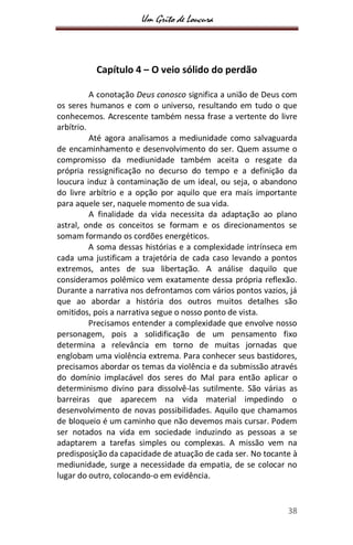 Um Grito de Loucura
38
Capítulo 4 – O veio sólido do perdão
A conotação Deus conosco significa a união de Deus com
os seres humanos e com o universo, resultando em tudo o que
conhecemos. Acrescente também nessa frase a vertente do livre
arbítrio.
Até agora analisamos a mediunidade como salvaguarda
de encaminhamento e desenvolvimento do ser. Quem assume o
compromisso da mediunidade também aceita o resgate da
própria ressignificação no decurso do tempo e a definição da
loucura induz à contaminação de um ideal, ou seja, o abandono
do livre arbítrio e a opção por aquilo que era mais importante
para aquele ser, naquele momento de sua vida.
A finalidade da vida necessita da adaptação ao plano
astral, onde os conceitos se formam e os direcionamentos se
somam formando os cordões energéticos.
A soma dessas histórias e a complexidade intrínseca em
cada uma justificam a trajetória de cada caso levando a pontos
extremos, antes de sua libertação. A análise daquilo que
consideramos polêmico vem exatamente dessa própria reflexão.
Durante a narrativa nos defrontamos com vários pontos vazios, já
que ao abordar a história dos outros muitos detalhes são
omitidos, pois a narrativa segue o nosso ponto de vista.
Precisamos entender a complexidade que envolve nosso
personagem, pois a solidificação de um pensamento fixo
determina a relevância em torno de muitas jornadas que
englobam uma violência extrema. Para conhecer seus bastidores,
precisamos abordar os temas da violência e da submissão através
do domínio implacável dos seres do Mal para então aplicar o
determinismo divino para dissolvê-las sutilmente. São várias as
barreiras que aparecem na vida material impedindo o
desenvolvimento de novas possibilidades. Aquilo que chamamos
de bloqueio é um caminho que não devemos mais cursar. Podem
ser notados na vida em sociedade induzindo as pessoas a se
adaptarem a tarefas simples ou complexas. A missão vem na
predisposição da capacidade de atuação de cada ser. No tocante à
mediunidade, surge a necessidade da empatia, de se colocar no
lugar do outro, colocando-o em evidência.
 