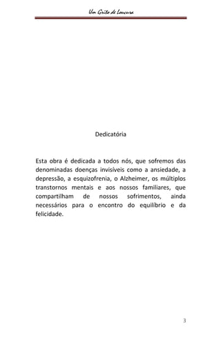 Um Grito de Loucura
3
Dedicatória
Esta obra é dedicada a todos nós, que sofremos das
denominadas doenças invisíveis como a ansiedade, a
depressão, a esquizofrenia, o Alzheimer, os múltiplos
transtornos mentais e aos nossos familiares, que
compartilham de nossos sofrimentos, ainda
necessários para o encontro do equilíbrio e da
felicidade.
 