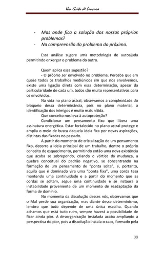 Um Grito de Loucura
39
- Mas onde fica a solução dos nossos próprios
problemas?
- Na compreensão do problema do próximo.
Essa análise sugere uma metodologia de autoajuda
permitindo enxergar o problema do outro.
Quem aplica essa sugestão?
- O próprio ser envolvido no problema. Perceba que em
quase todos os trabalhos mediúnicos em que nos envolvemos,
existe uma ligação direta com essa determinação, apesar da
particularidade de cada um, todos são muito representativos para
os envolvidos.
Na vida no plano astral, observamos a complexidade do
bloqueio dessa determinância, pois no plano material, a
identificação dos inimigos é muito mais nítida.
Que conceito nos leva à autoproteção?
Condicionar um pensamento fixo que libera uma
assinatura energética. Estar fortalecido no plano astral protege e
amplia o meio de busca daquela ideia fixa por novas aspirações,
distintas das fixadas no passado.
A partir do momento de cristalização de um pensamento
fixo, decorre a ideia principal de um trabalho, dentre o próprio
conceito de esquecimento, permitindo então uma nova existência
que acaba se sobrepondo, criando o vórtice da mudança, a
quebra conceitual do padrão negativo, se concentrando na
formação de um pensamento de “ponta solta”, e, portanto,
aquilo que é dominado vira uma “ponta fixa”, uma corda tesa
mantendo uma continuidade e a partir do momento que as
cordas se soltam, segue uma continuidade e se instaura a
instabilidade proveniente de um momento de readaptação da
forma de domínio.
No momento da dissolução desses nós, observamos que
o Mal perde sua organização, mas diante desse determinismo,
lembro que tudo depende de uma única escolha. Quando
achamos que está tudo ruim, sempre haverá a possibilidade de
ficar ainda pior. A desorganização instalada acaba ampliando a
perspectiva do pior, pois a dissolução instala o caos, formado pela
 