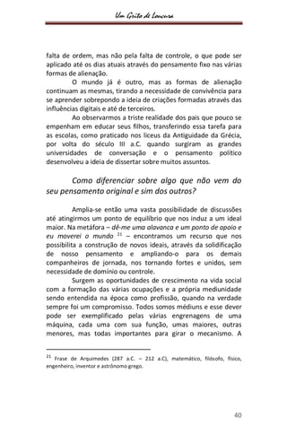 Um Grito de Loucura
40
falta de ordem, mas não pela falta de controle, o que pode ser
aplicado até os dias atuais através do pensamento fixo nas várias
formas de alienação.
O mundo já é outro, mas as formas de alienação
continuam as mesmas, tirando a necessidade de convivência para
se aprender sobrepondo a ideia de criações formadas através das
influências digitais e até de terceiros.
Ao observarmos a triste realidade dos pais que pouco se
empenham em educar seus filhos, transferindo essa tarefa para
as escolas, como praticado nos liceus da Antiguidade da Grécia,
por volta do século III a.C. quando surgiram as grandes
universidades de conversação e o pensamento político
desenvolveu a ideia de dissertar sobre muitos assuntos.
Como diferenciar sobre algo que não vem do
seu pensamento original e sim dos outros?
Amplia-se então uma vasta possibilidade de discussões
até atingirmos um ponto de equilíbrio que nos induz a um ideal
maior. Na metáfora – dê-me uma alavanca e um ponto de apoio e
eu moverei o mundo 21
– encontramos um recurso que nos
possibilita a construção de novos ideais, através da solidificação
de nosso pensamento e ampliando-o para os demais
companheiros de jornada, nos tornando fortes e unidos, sem
necessidade de domínio ou controle.
Surgem as oportunidades de crescimento na vida social
com a formação das várias ocupações e a própria mediunidade
sendo entendida na época como profissão, quando na verdade
sempre foi um compromisso. Todos somos médiuns e esse dever
pode ser exemplificado pelas várias engrenagens de uma
máquina, cada uma com sua função, umas maiores, outras
menores, mas todas importantes para girar o mecanismo. A
21
Frase de Arquimedes (287 a.C. – 212 a.C), matemático, filósofo, físico,
engenheiro, inventor e astrônomo grego.
 
