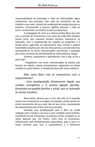 Um Grito de Loucura
41
responsabilidade de promulgar a ideia de continuidade segue
exatamente esse princípio, com cada ser consciente do seu
trabalho e seu valor, através da canalização de energia boa para o
próximo. Compreender a loucura significa oferecer a mão ao
outro, conhecendo sua história no decurso do tempo.
A propagação do amor é a síntese da Boa Nova que veio
com a jornada do Cristianismo, mas antes da vinda Dele também
existia amor, que naqueles tempos remotos, baseava-se na
educação, com a compreensão do respeito ao progenitor e à
escala social, sugerindo um pensamento reto, criando a própria
linearidade evolutiva que não nos deixa presos a um pensamento,
sobrepondo-se às várias reencarnações, permitindo a avaliação
dos vários caminhos da complexidade de onde podemos chegar.
Vivemos, coexistimos e aprendemos, mas o que se faz a
partir daí?
- Resgatamos nas novas reencarnações os pontos que
ficaram em aberto, nossos compromissos registrados no córtex
cerebral e a partir destes, a vontade de atuar por nossa melhoria.
Mas como fazer isso se renascemos com o
esquecimento?
- Com predisposição diretamente ligada aos
cordões energéticos e à intensa ligação familiar,
formando um padrão familiar e social, que se sobrepõe
às nossas escolhas.
Nessa ótica, observe que o erro não está só na questão
moral, mas fundamenta sua origem no passado, aonde aquele ser
ainda inconsciente de seus atos não vê seus erros, necessitando
do esquecimento para iniciar uma nova jornada.
Contudo, essa predisposição para o Bem vai sendo
relegada com o tempo e nos leva a uma condição moral errônea,
impedindo-nos de transpassar os próprios limites. Sucedem-se as
várias doenças que nos freiam, entre elas, as emocionais,
influenciadas pelo desdobramento espontâneo, pois o sono é a
maior vertente para isso. A esquizofrenia e o Alzheimer
 