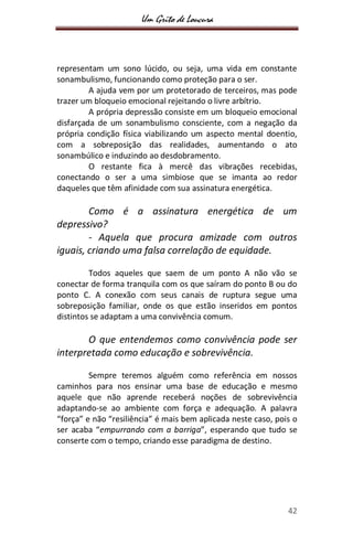 Um Grito de Loucura
42
representam um sono lúcido, ou seja, uma vida em constante
sonambulismo, funcionando como proteção para o ser.
A ajuda vem por um protetorado de terceiros, mas pode
trazer um bloqueio emocional rejeitando o livre arbítrio.
A própria depressão consiste em um bloqueio emocional
disfarçada de um sonambulismo consciente, com a negação da
própria condição física viabilizando um aspecto mental doentio,
com a sobreposição das realidades, aumentando o ato
sonambúlico e induzindo ao desdobramento.
O restante fica à mercê das vibrações recebidas,
conectando o ser a uma simbiose que se imanta ao redor
daqueles que têm afinidade com sua assinatura energética.
Como é a assinatura energética de um
depressivo?
- Aquela que procura amizade com outros
iguais, criando uma falsa correlação de equidade.
Todos aqueles que saem de um ponto A não vão se
conectar de forma tranquila com os que saíram do ponto B ou do
ponto C. A conexão com seus canais de ruptura segue uma
sobreposição familiar, onde os que estão inseridos em pontos
distintos se adaptam a uma convivência comum.
O que entendemos como convivência pode ser
interpretada como educação e sobrevivência.
Sempre teremos alguém como referência em nossos
caminhos para nos ensinar uma base de educação e mesmo
aquele que não aprende receberá noções de sobrevivência
adaptando-se ao ambiente com força e adequação. A palavra
“força” e não “resiliência” é mais bem aplicada neste caso, pois o
ser acaba “empurrando com a barriga”, esperando que tudo se
conserte com o tempo, criando esse paradigma de destino.
 