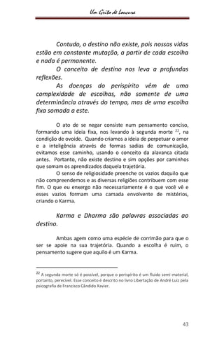 Um Grito de Loucura
43
Contudo, o destino não existe, pois nossas vidas
estão em constante mutação, a partir de cada escolha
e nada é permanente.
O conceito de destino nos leva a profundas
reflexões.
As doenças do perispírito vêm de uma
complexidade de escolhas, não somente de uma
determinância através do tempo, mas de uma escolha
fixa somada a este.
O ato de se negar consiste num pensamento conciso,
formando uma ideia fixa, nos levando à segunda morte 22
, na
condição de ovoide. Quando criamos a ideia de perpetuar o amor
e a inteligência através de formas sadias de comunicação,
evitamos esse caminho, usando o conceito da alavanca citada
antes. Portanto, não existe destino e sim opções por caminhos
que somam os aprendizados daquela trajetória.
O senso de religiosidade preenche os vazios daquilo que
não compreendemos e as diversas religiões contribuem com esse
fim. O que eu enxergo não necessariamente é o que você vê e
esses vazios formam uma camada envolvente de mistérios,
criando o Karma.
Karma e Dharma são palavras associadas ao
destino.
Ambas agem como uma espécie de corrimão para que o
ser se apoie na sua trajetória. Quando a escolha é ruim, o
pensamento sugere que aquilo é um Karma.
22
A segunda morte só é possível, porque o perispírito é um fluido semi-material,
portanto, perecível. Esse conceito é descrito no livro Libertação de André Luiz pela
psicografia de Francisco Cândido Xavier.
 
