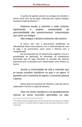 Um Grito de Loucura
44
A quebra do padrão consiste na analogia de entender o
Karma como uma via de ajuda, oferecida para aquela situação,
levando à noção do Dharma 23
.
Podemos mudar o caminho a cada instante,
legitimando a própria complexidade de
permissibilidade dos acontecimentos, interpretando
isso como um milagre.
Mas milagre e destino realmente não existem.
O Karma vem com o pensamento solidificado da
sobreposição dessas duas palavras, com a materialização de uma
fé cega e de preconceito, assim como o Dharma com a
ressignificação.
Na concretização de um pensamento negativo, cria-se a
possibilidade da depressão, da ansiedade, da maledicência
fomentada pela fé cega, formando as camadas das doenças
silenciosas que no passado eram interpretadas como destino ou
Karma.
Aceitar a continuidade da vida é entender que
as nossas escolhas interferem no aqui e no agora. O
passado cria o momento do agora e o presente plasma
o futuro.
Nessas diversas interfaces de influência, note que elas se
subdividem e formam a noção de alavanca.
Viver em várias interfaces é um desdobramento
natural de vários conceitos aprendidos na vida.
23
Os sábios orientais pregam que a forma mais fácil de uma pessoa se conectar
com o universo e a energia cósmica é seguir as leis da própria natureza, e não ir
contra elas.
 
