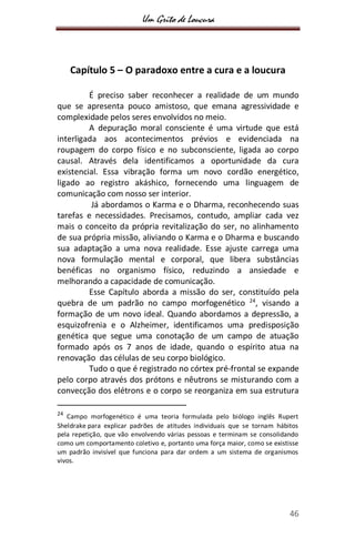 Um Grito de Loucura
46
Capítulo 5 – O paradoxo entre a cura e a loucura
É preciso saber reconhecer a realidade de um mundo
que se apresenta pouco amistoso, que emana agressividade e
complexidade pelos seres envolvidos no meio.
A depuração moral consciente é uma virtude que está
interligada aos acontecimentos prévios e evidenciada na
roupagem do corpo físico e no subconsciente, ligada ao corpo
causal. Através dela identificamos a oportunidade da cura
existencial. Essa vibração forma um novo cordão energético,
ligado ao registro akáshico, fornecendo uma linguagem de
comunicação com nosso ser interior.
Já abordamos o Karma e o Dharma, reconhecendo suas
tarefas e necessidades. Precisamos, contudo, ampliar cada vez
mais o conceito da própria revitalização do ser, no alinhamento
de sua própria missão, aliviando o Karma e o Dharma e buscando
sua adaptação a uma nova realidade. Esse ajuste carrega uma
nova formulação mental e corporal, que libera substâncias
benéficas no organismo físico, reduzindo a ansiedade e
melhorando a capacidade de comunicação.
Esse Capítulo aborda a missão do ser, constituído pela
quebra de um padrão no campo morfogenético 24
, visando a
formação de um novo ideal. Quando abordamos a depressão, a
esquizofrenia e o Alzheimer, identificamos uma predisposição
genética que segue uma conotação de um campo de atuação
formado após os 7 anos de idade, quando o espírito atua na
renovação das células de seu corpo biológico.
Tudo o que é registrado no córtex pré-frontal se expande
pelo corpo através dos prótons e nêutrons se misturando com a
convecção dos elétrons e o corpo se reorganiza em sua estrutura
24
Campo morfogenético é uma teoria formulada pelo biólogo inglês Rupert
Sheldrake para explicar padrões de atitudes individuais que se tornam hábitos
pela repetição, que vão envolvendo várias pessoas e terminam se consolidando
como um comportamento coletivo e, portanto uma força maior, como se existisse
um padrão invisível que funciona para dar ordem a um sistema de organismos
vivos.
 