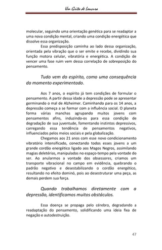 Um Grito de Loucura
47
molecular, seguindo uma orientação genética para se readaptar a
uma nova condição mental, criando uma condição energética que
dissolve essa organização.
Essa predisposição caminha ao lado dessa organização,
orientada pela vibração que o ser emite e recebe, dividindo sua
função motora celular, vibratória e energética. A condição de
vencer uma fase ruim vem dessa correlação de sobreposição do
pensamento.
Tudo vem do espírito, como uma consequência
do momento experimentado.
Aos 7 anos, o espírito já tem condições de formular o
pensamento. A partir dessa idade a depressão pode se apresentar
germinando o mal de Alzheimer. Caminhando para os 14 anos, a
depressão começa a se formar com a influência social. O planeta
forma várias manchas agrupando muitos jovens com
pensamentos afins, induzindo-os para essa condição de
degradação de sua juventude, fomentando instintos depressivos,
carregando essa tendência de pensamentos negativos,
influenciados pelos meios sociais e pela globalização.
Chegamos aos 21 anos com esse novo condicionamento
vibratório intensificado, conectando todos esses jovens a um
grande cordão energético ligado aos Magos Negros, assimilando
magias deletérias, manipuladas no espaço-tempo pela vontade do
ser. Ao anularmos a vontade dos obsessores, criamos um
transporte vibracional no campo em evidência, quebrando o
padrão negativo e desestabilizando o cordão energético,
resultando no efeito dominó, pois ao desestruturar uma peça, as
demais perdem sua força.
Quando trabalhamos diretamente com a
depressão, identificamos muitos obstáculos.
Essa doença se propaga pelo cérebro, degradando a
readaptação do pensamento, solidificando uma ideia fixa de
negação e autodestruição.
 