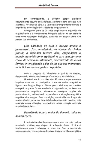 Um Grito de Loucura
48
Em contrapartida, o próprio corpo biológico
naturalmente assume suas defesas, ajudando para que isso não
aconteça, forçando as células a se mobilizarem por todo o corpo e
impedindo a co-criação dessa ideia de aniquilamento.
Avançamos para os 28 anos ampliando o arquétipo da
esquizofrenia e o consequente bloqueio celular. O ser assimila
uma nova roupagem biológica, buscando se adaptar para não
perder sua identidade.
Esse paradoxo de cura e loucura amplia o
pensamento fixo, interferindo no vórtice do chakra
frontal, o chamado terceiro olho, confundindo o
mundo material com o espiritual. A cura vem por uma
chave de acesso ao sofrimento, exteriorizado de várias
formas, intensificando a dor do ser que nos momentos
mais lúcidos sente a quebra do padrão.
Com a chegada do Alzheimer o padrão se quebra,
despertando a consciência ou aprofundando a instabilidade.
Já estará então na faixa dos 35 anos e o pensamento
imprime manchas no perispírito, trazendo ondas magnéticas
ligadas aos Magos Negros. Nesse ponto delicado, os cordões
energéticos que se formaram desde a origem do ser, se fixam em
pensamentos negativos, deslocando qualquer noção de
pertencimento, evidenciando o padrão e a vibração magnética
negativa dos magos. Essa condição, construída ao longo de
muitos séculos, pode ser desestabilizada pelo efeito dominó, pois
atuando nessa vibração, interferimos nessa energia obtendo
resultados efetivos.
Derrubando a peça maior do dominó, todas as
demais caem.
É muito triste abordar esse assunto, mas por outro lado o
resultado positivo nos alegra. A aplicação dessa técnica é
fundamental com o advento da nova era. Com a quebra de
apenas um elo, conseguimos dissolver todo o cordão energético
 