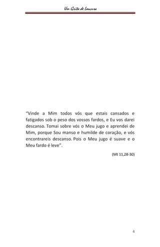 Um Grito de Loucura
4
“Vinde a Mim todos vós que estais cansados e
fatigados sob o peso dos vossos fardos, e Eu vos darei
descanso. Tomai sobre vós o Meu jugo e aprendei de
Mim, porque Sou manso e humilde de coração, e vós
encontrareis descanso. Pois o Meu jugo é suave e o
Meu fardo é leve”.
(Mt 11,28-30)
 