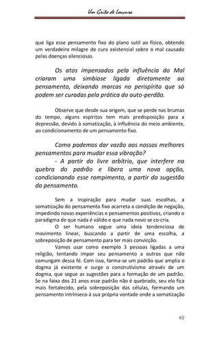 Um Grito de Loucura
49
que liga esse pensamento fixo do plano sutil ao físico, obtendo
um verdadeiro milagre de cura existencial sobre o mal causado
pelas doenças silenciosas.
Os atos impensados pela influência do Mal
criaram uma simbiose ligada diretamente ao
pensamento, deixando marcas no perispírito que só
podem ser curadas pela prática do auto-perdão.
Observe que desde sua origem, que se perde nas brumas
do tempo, alguns espíritos tem mais predisposição para a
depressão, devido à somatização, à influência do meio ambiente,
ao condicionamento de um pensamento fixo.
Como podemos dar vazão aos nossos melhores
pensamentos para mudar essa vibração?
- A partir do livre arbítrio, que interfere na
quebra do padrão e libera uma nova opção,
condicionando esse rompimento, a partir da sugestão
do pensamento.
Sem a inspiração para mudar suas escolhas, a
somatização do pensamento fixo acarreta a condição de negação,
impedindo novas experiências e pensamentos positivos, criando o
paradigma de que nada é válido e que nada novo se co-cria.
O ser humano segue uma ideia tendenciosa de
movimento linear, buscando a partir de uma escolha, a
sobreposição de pensamento para ter mais convicção.
Vamos usar como exemplo 3 pessoas ligadas a uma
religião, tentando impor seu pensamento a outros que não
comungam dessa fé. Com isso, forma-se um padrão que amplia o
dogma já existente e surge o construtivismo através de um
dogma, que segue as sugestões para a formação de um padrão.
Se na faixa dos 21 anos esse padrão não é quebrado, seu elo fica
mais fortalecido, pela sobreposição das células, formando um
pensamento intrínseco à sua própria vontade onde a somatização
 