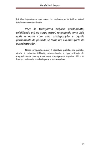 Um Grito de Loucura
50
foi tão impactante que além da simbiose o indivíduo estará
totalmente contaminado.
Você se transforma naquele pensamento,
solidificado até no corpo astral, renascendo uma vida
após a outra com uma predisposição e aquele
pensamento do passado se torna um elo mais forte de
autodestruição.
Nosso propósito maior é dissolver padrão por padrão,
desde a primeira infância, aproveitando a oportunidade do
esquecimento para que na nova roupagem o espírito utilize as
formas mais sutis possíveis para novas escolhas.
 